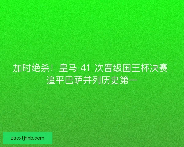 加时绝杀！皇马 41 次晋级国王杯决赛 追平巴萨并列历史第一