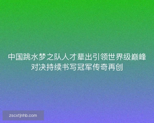 中国跳水梦之队人才辈出引领世界级巅峰对决持续书写冠军传奇再创