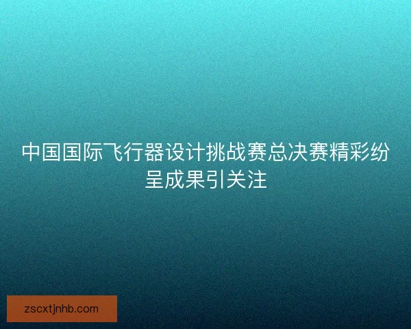 中国国际飞行器设计挑战赛总决赛精彩纷呈成果引关注