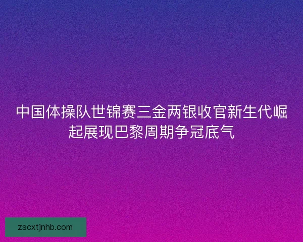 中国体操队世锦赛三金两银收官新生代崛起展现巴黎周期争冠底气