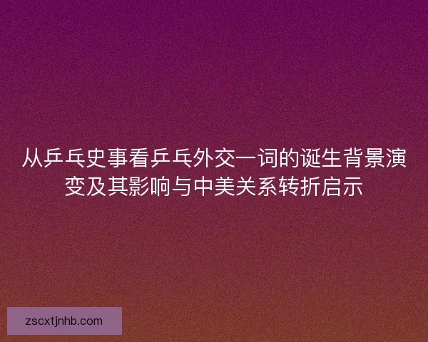 从乒乓史事看乒乓外交一词的诞生背景演变及其影响与中美关系转折启示