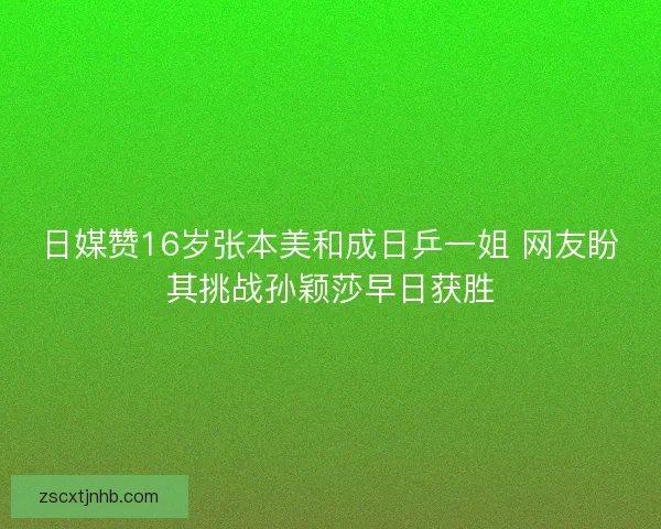 日媒赞16岁张本美和成日乒一姐 网友盼其挑战孙颖莎早日获胜