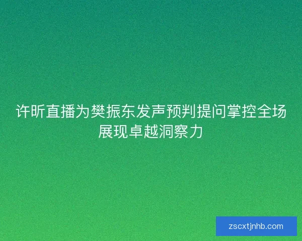 许昕直播为樊振东发声预判提问掌控全场展现卓越洞察力
