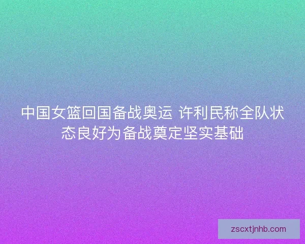 中国女篮回国备战奥运 许利民称全队状态良好为备战奠定坚实基础