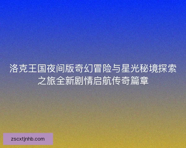 洛克王国夜间版奇幻冒险与星光秘境探索之旅全新剧情启航传奇篇章