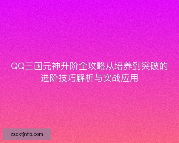 QQ三国元神升阶全攻略从培养到突破的进阶技巧解析与实战应用
