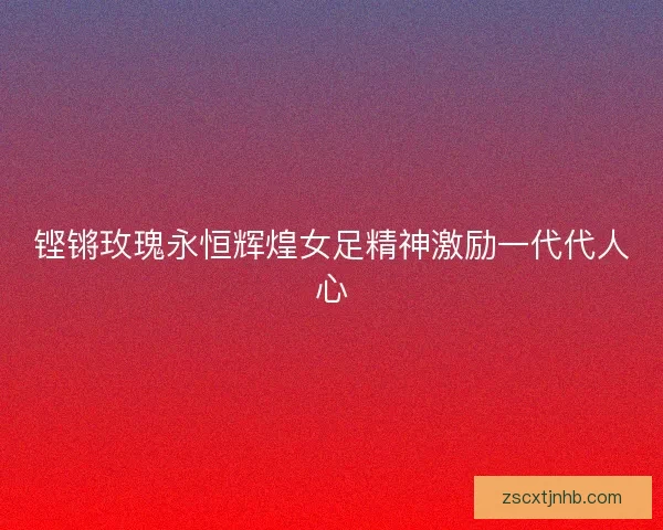 铿锵玫瑰永恒辉煌女足精神激励一代代人心