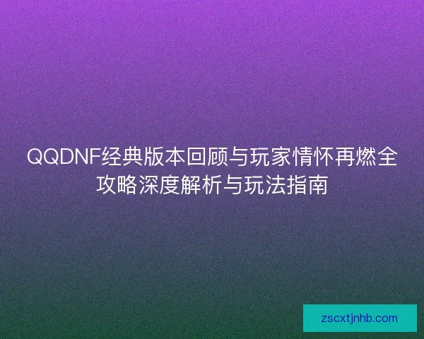 QQDNF经典版本回顾与玩家情怀再燃全攻略深度解析与玩法指南