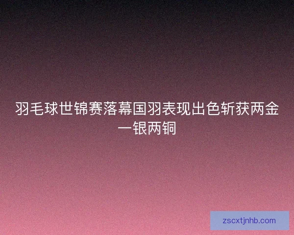 羽毛球世锦赛落幕国羽表现出色斩获两金一银两铜