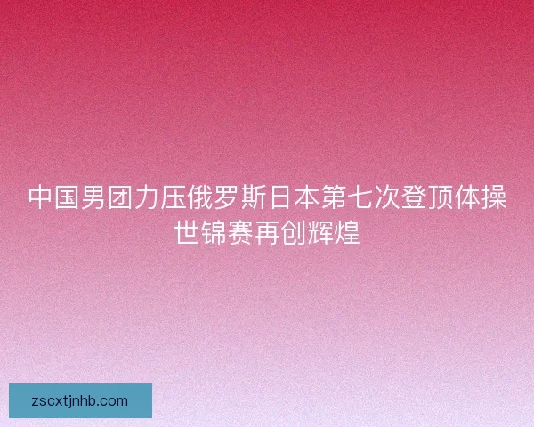 中国男团力压俄罗斯日本第七次登顶体操世锦赛再创辉煌