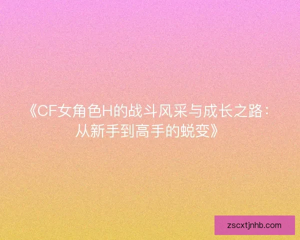《CF女角色H的战斗风采与成长之路：从新手到高手的蜕变》