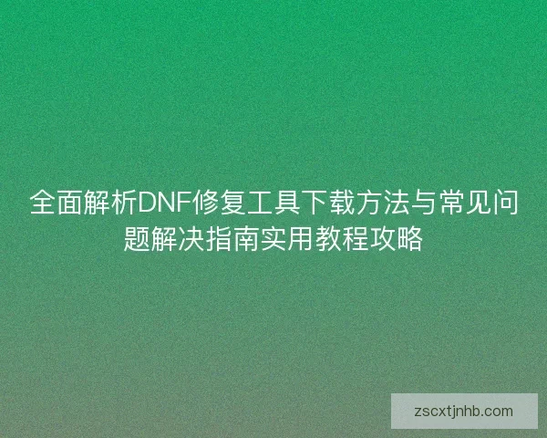 全面解析DNF修复工具下载方法与常见问题解决指南实用教程攻略